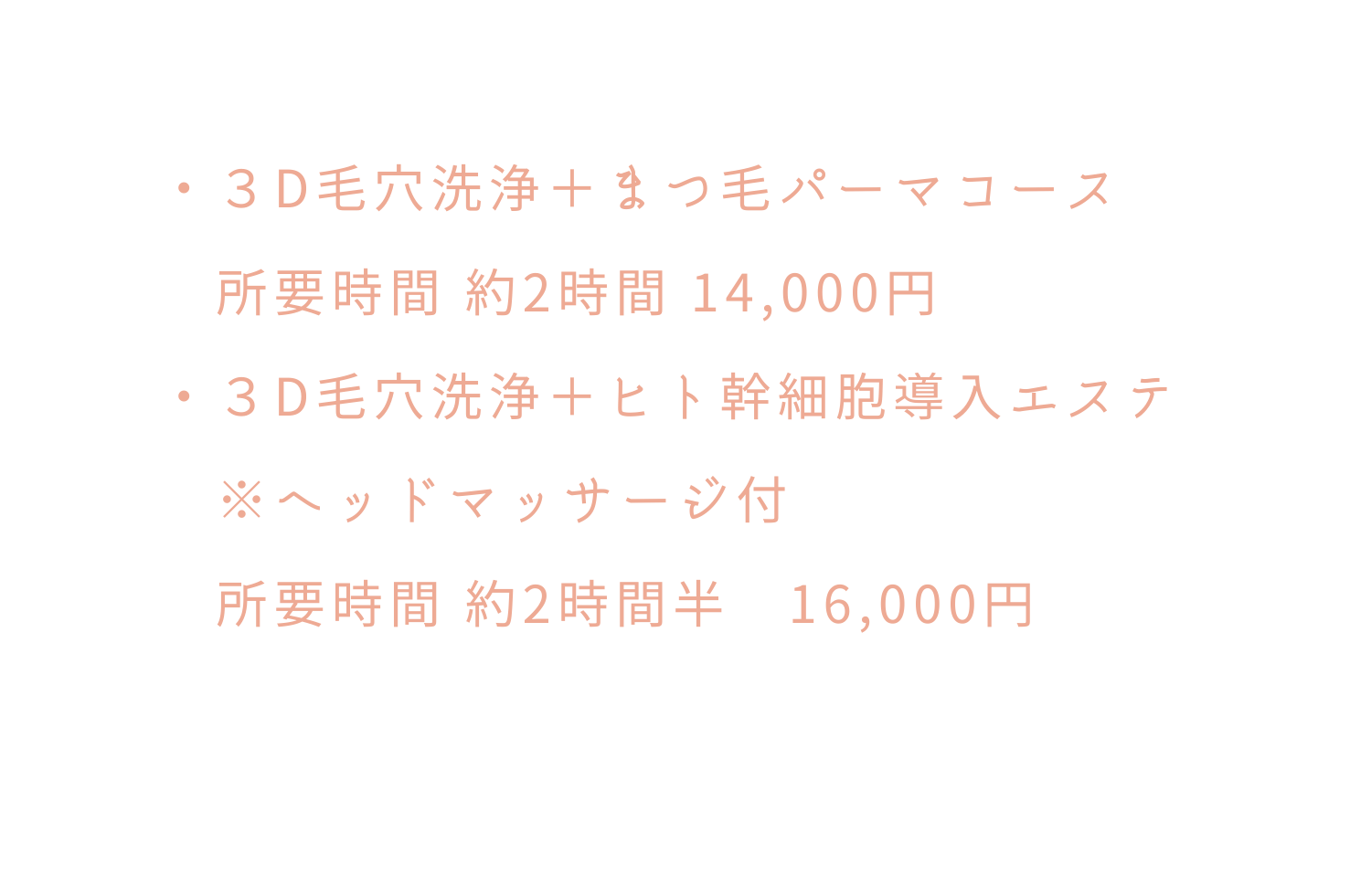 ３D毛穴洗浄 まつ毛パーマコース 所要時間 約2時間 14 000円 ３D毛穴洗浄 ヒト幹細胞導入エステ ヘッドマッサージ付 所要時間 約2時間半 16 000円